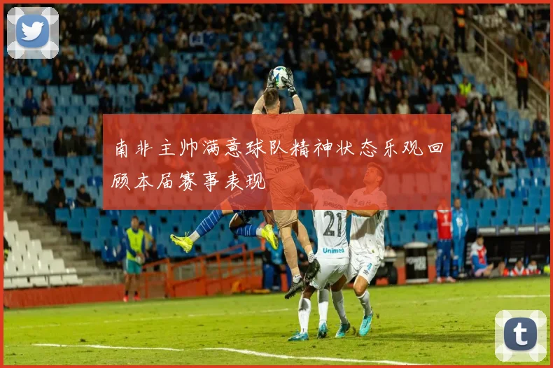 南非主帅满意球队精神状态乐观回顾本届赛事表现