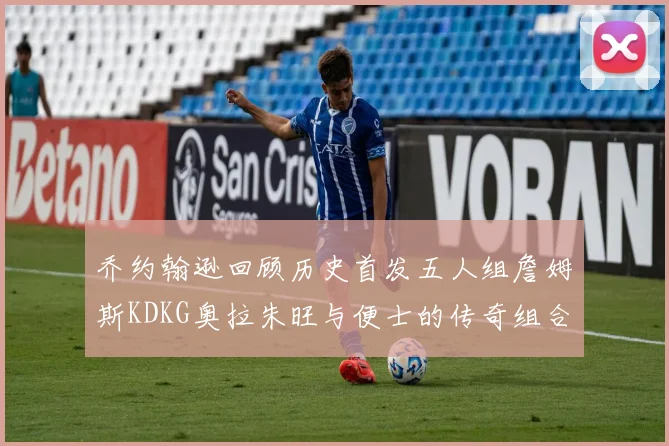 乔约翰逊回顾历史首发五人组詹姆斯KDKG奥拉朱旺与便士的传奇组合