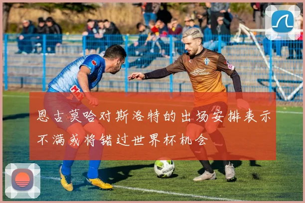 恩古莫哈对斯洛特的出场安排表示不满或将错过世界杯机会