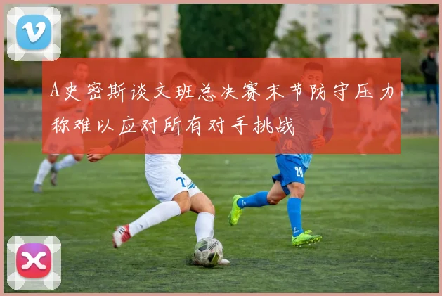 A史密斯谈文班总决赛末节防守压力称难以应对所有对手挑战