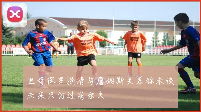 里奇保罗澄清与詹姆斯关系称未谈未来只打过高尔夫