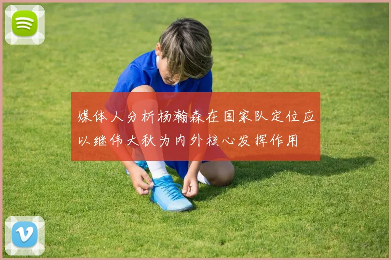 媒体人分析杨瀚森在国家队定位应以继伟大秋为内外核心发挥作用