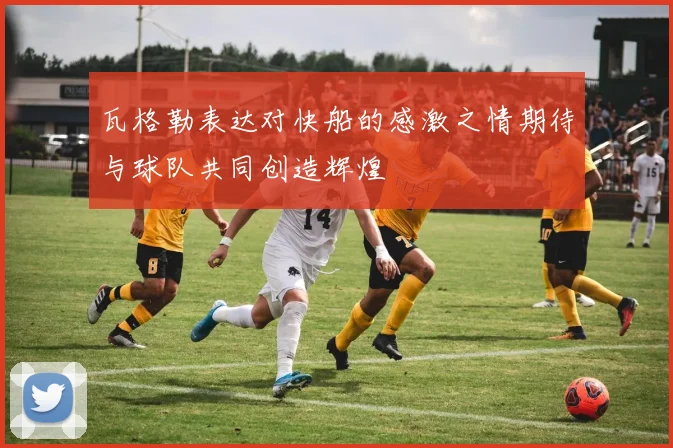 瓦格勒表达对快船的感激之情期待与球队共同创造辉煌