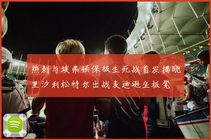 热刺与埃弗顿保级生死战首发揭晓里沙利松特尔出战麦迪逊坐板凳