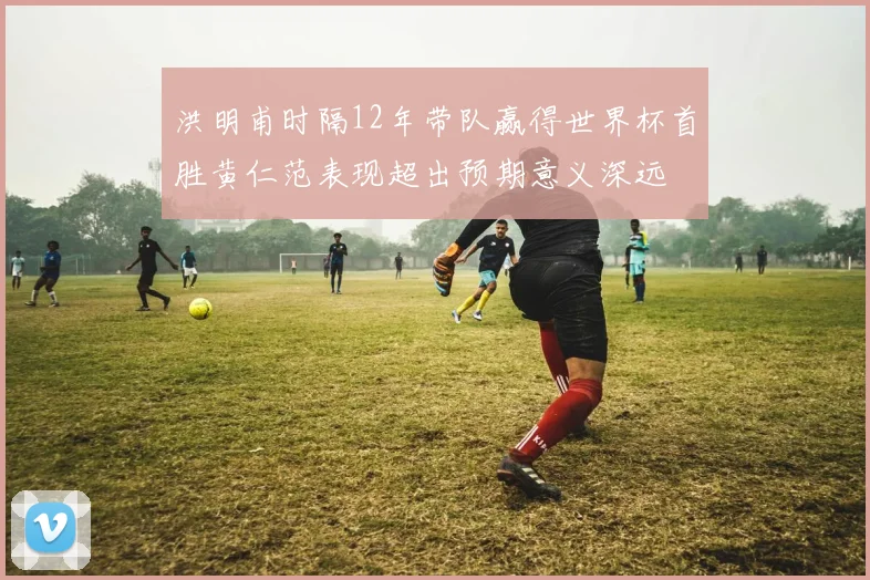 洪明甫时隔12年带队赢得世界杯首胜黄仁范表现超出预期意义深远