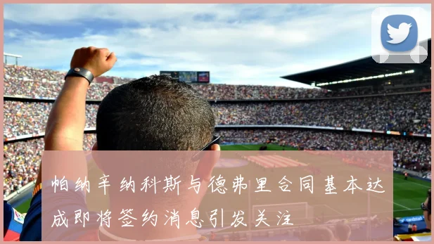 帕纳辛纳科斯与德弗里合同基本达成即将签约消息引发关注