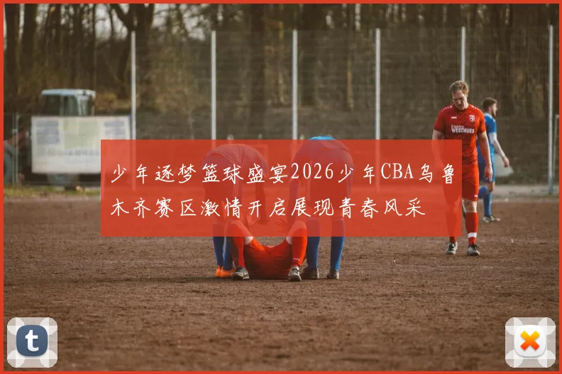少年逐梦篮球盛宴2026少年CBA乌鲁木齐赛区激情开启展现青春风采