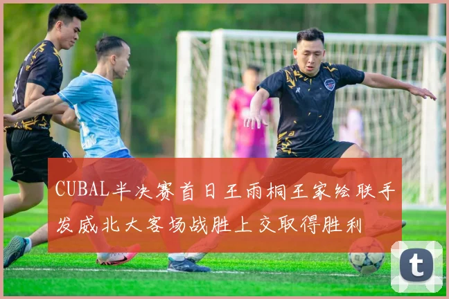 CUBAL半决赛首日王雨桐王家绘联手发威北大客场战胜上交取得胜利