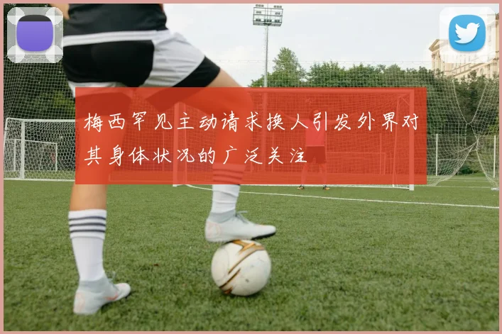 梅西罕见主动请求换人引发外界对其身体状况的广泛关注