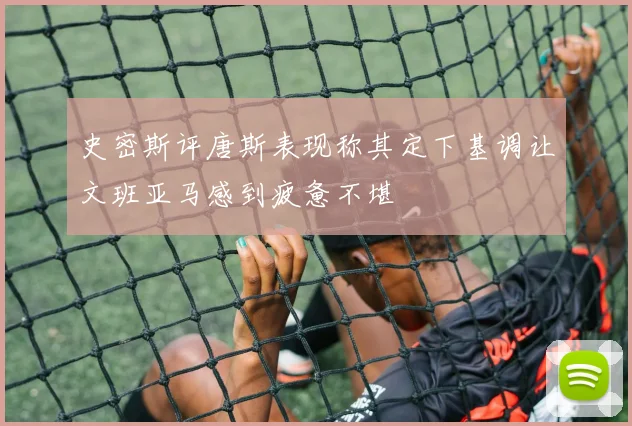 史密斯评唐斯表现称其定下基调让文班亚马感到疲惫不堪