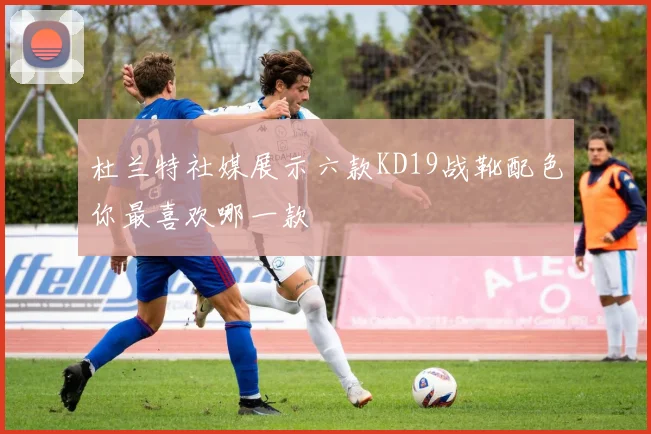 杜兰特社媒展示六款KD19战靴配色你最喜欢哪一款