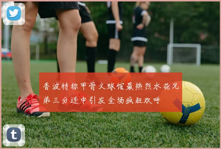香波特称甲骨文球馆最热烈水花兄弟三分连中引发全场疯狂欢呼